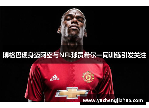 博格巴现身迈阿密与NFL球员希尔一同训练引发关注