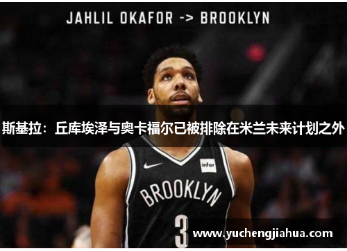 斯基拉：丘库埃泽与奥卡福尔已被排除在米兰未来计划之外