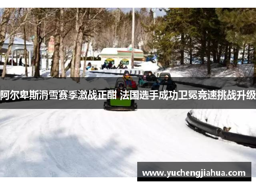 阿尔卑斯滑雪赛季激战正酣 法国选手成功卫冕竞速挑战升级